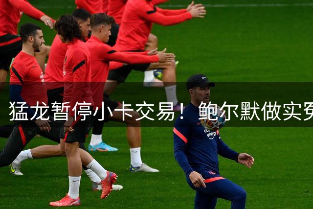 猛龙暂停小卡交易！鲍尔默做实冤大头？