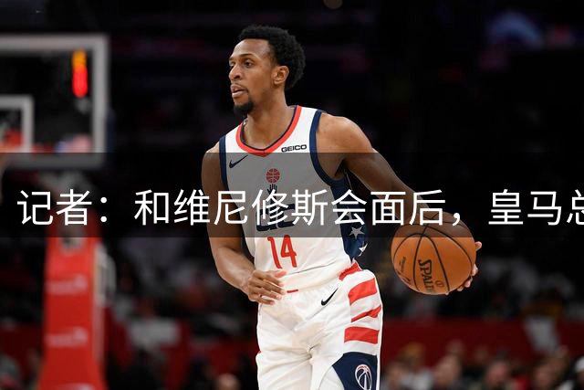 记者：和维尼修斯会面后，皇马总经理已离开办公室